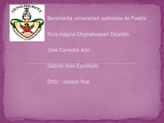 Benemérita universidad autónoma de Puebla

Ruta mágica Chignahuapan Zacatlán

José Carmona león

Gabriel Islas Escobedo

Dhtic : ensayo final
 