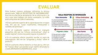 EVALUAR
Para Evaluar nuestro prototipo utilizamos la técnica
denominada “MALLA RECEPTORA DE INFORMACIÓN”.
Esta técnica facilita la recopilación de la información y la
vas a usar para trabajar con las/os usuarias/os. La malla
está compuesta de cuatro cuadrantes.
• En el cuadrante superior de la izquierda escribe un signo
más. Ahí van las “cosas importantes, interesantes o
notables del prototipo”.
• En el cuadrante superior derecho un triángulo
pequeñito. Ahí van las “críticas constructivas”. ¿Qué se
puede mejorar? ¿Cómo se puede mejorar el producto?.
• En el cuadrante inferior izquierdo escribe un signo de
interrogación. Ahí van las “preguntas y dudas” sobre el
producto.
• En el cuadrante inferior derecho un foco de luz. Ahí van
las “nuevas ideas” que puedan surgir a partir del producto
creado.(MUNUERA & RODRÍGUEZ, 2007)
 