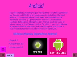 Fue desarrollado inicialmente por “Android Inc.” una firma comprada
  por Google en 2005.Es el principal producto de la Open Hanaset
  Aliance ,un conglomerado de fabricantes y desarrolladores de
  Hardware, software y Operadores de servicio. Las unidades
  vendidas de teléfonos inteligentes con Android se ubicaron en el
  primer puesto en los Estados Unidos. En el2011, mas del doble que
  el segundo sistema operativo (IOS de Iphone) con mas cuota. A
  nivel mundial alcanzo una cuota de mercado del 50,9%




 •Froyo 2.2
 •Gingerbread 2.3
 •Honeycomb 3.0



INICIO
 
