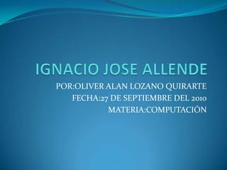 IGNACIO JOSE ALLENDE POR:OLIVER ALAN LOZANO QUIRARTE FECHA:27 DE SEPTIEMBRE DEL 2010 MATERIA:COMPUTACIÓN 