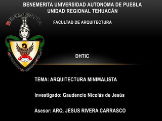 BENEMERITA UNIVERSIDAD AUTONOMA DE PUEBLA
UNIDAD REGIONAL TEHUACÁN
FACULTAD DE ARQUITECTURA

DHTIC

TEMA: ARQUITECTURA MINIMALISTA

Investigado: Gaudencio Nicolás de Jesús
Asesor: ARQ. JESUS RIVERA CARRASCO

 
