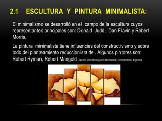 2.1

ESCULTURA Y PINTURA MINIMALISTA:

El minimalismo se desarrolló en el campo de la escultura cuyos
representantes principales son: Donald Judd, Dan Flavin y Robert
Morris.
La pintura minimalista tiene influencias del constructivismo y sobre
todo del planteamiento reduccionista de . Algunos pintores son:
Robert Ryman, Robert Mangold. Jacobo Mascheroni (2005) Minimalista y Sorprendente. Argentina

 