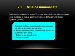 2.2

Música minimalista

• En el mundo de la música, en los 35 últimos años, el término minimalismo se
aplica a veces a la música que muestra alguna de las características
siguientes (o todas):
• Repetición de frases musicales cortas, con variaciones
mínimas en un período largo de tiempo;
• Éctasis (movimiento lento), a menudo bajo la forma de
zumbidos y tonos largos;
• Énfasis en una armonía tonal;
• Un pulso constante.

 