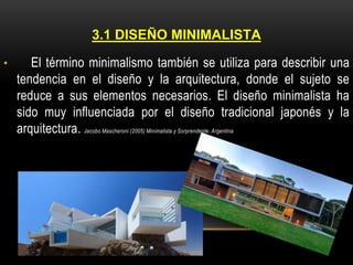 3.1 DISEÑO MINIMALISTA
•

El término minimalismo también se utiliza para describir una
tendencia en el diseño y la arquitectura, donde el sujeto se
reduce a sus elementos necesarios. El diseño minimalista ha
sido muy influenciada por el diseño tradicional japonés y la
arquitectura. Jacobo Mascheroni (2005) Minimalista y Sorprendente. Argentina

 