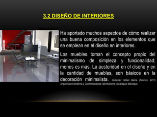 3.2 DISEÑO DE INTERIORES
Ha aportado muchos aspectos de cómo realizar
una buena composición en los elementos que
se emplean en el diseño en interiores.
Los muebles toman el concepto propio del
minimalismo de simpleza y funcionalidad;
menos es más. La austeridad en el diseño y en
la cantidad de muebles, son básicos en la
decoración minimalista. Gutiérrez Milian María (Febrero 2011)
Arquitectura Moderna y Contemporánea: Minimalismo. Nicaragua: Managua

 