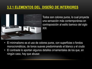 3.2.1 ELEMENTOS DEL DISEÑO DE INTERIORES
•

Todos son colores puros, lo cual proyecta
una sensación más contemporánea en
contraposición al estilo barroco del siglo
XIX

• El minimalismo es el uso de colores puros, con superficies o fondos
monocromáticos, de tonos suaves predominando el blanco y el crudo
• El contraste lo aportan algunos detalles ornamentales de los que, en
ningún caso, hay que abusar.

 