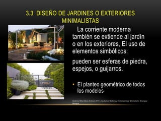 3.3 DISEÑO DE JARDINES O EXTERIORES
MINIMALISTAS

La corriente moderna
también se extiende al jardín
o en los exteriores, El uso de
elementos simbólicos:

pueden ser esferas de piedra,
espejos, o guijarros.
• El planteo geométrico de todos
los modelos
Gutiérrez Milian María (Febrero 2011) Arquitectura Moderna y Contemporánea: Minimalismo. Nicaragua:
Managua

 