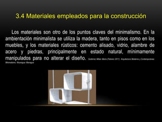 3.4 Materiales empleados para la construcción
Los materiales son otro de los puntos claves del minimalismo. En la
ambientación minimalista se utiliza la madera, tanto en pisos como en los
muebles, y los materiales rústicos: cemento alisado, vidrio, alambre de
acero y piedras, principalmente en estado natural, mínimamente
manipulados para no alterar el diseño. Gutiérrez Milian María (Febrero 2011) Arquitectura Moderna y Contemporánea:
Minimalismo. Nicaragua: Managua

 