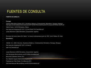 FUENTES DE CONSULTA
•

FUENTES DE CONSULTA

•

•

Principal

•

Gutiérrez Milian María (Febrero 2011) Arquitectura Moderna y Contemporánea: Minimalismo. Nicaragua: Managua
http://greav.ub.edu/cd/dataversions/asolorzano/20110416021532/content/muestra-t01-ensayos-0818/milan-tita-t01.pdf

•

Galindo Carlos J. (2012) Minimalismo. México.

•

http://www.jma.it/img/press/2011/2011_05_Deco-Estilo/1105_DecoEstilo.pdf

•

Jacobo Mascheroni (2005) Minimalista y Sorprendente. Argentina.

•
•

Diccionario de música clásica (Ed. Salvat) “La música contemporánea a partir de 1945” ( Ulrich Dibelius- Ed. Akal)

•

Secundarios

•
•

Melville, N. A. (2002, 6 de junio). Arquitectura Moderna y Contemporánea: Minimalismo. Nicaragua: Managua

•

http://www.jma.it/img/press/2011/2011_05_Deco-E

•

stilo/1105_DecoEstilo.pdf

•
•

Jacobo Mascheroni (2005) Minimalista y Sorprendente. Argentina.

•

http://teoria4usps.files.wordpress.com/2012/06/el-minimalismo.pdf

•

Manual del Catedrático Edición 2012

•

Arq. Alejandra Vaquero Historia de la Arquitectura IV

•

Presentado por: Elsa Pineda 21 de Marzo de 2012

•

http://historiaarqusps.files.wordpress.com/2012/03/minimalismo.pdf

 