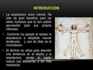 INTRODUCCION
• La arquitectura como ciencia, Ha
sido de gran beneficio para los
seres humanos que la han sabido
aprovechar para sus propios
intereses.
• Conforme ha pasado el tiempo la
arquitectura a adoptado nuevas
tendencias y una de ellas es el
minimalismo.
• El término se utiliza para describir
una tendencia en el diseño y la
arquitectura, donde el sujeto
reduce sus elementos a los más
necesarios

 