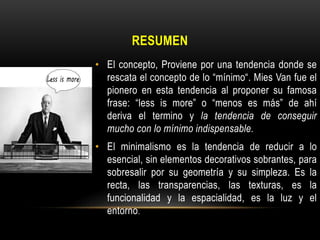 RESUMEN
• El concepto, Proviene por una tendencia donde se
rescata el concepto de lo “mínimo“. Mies Van fue el
pionero en esta tendencia al proponer su famosa
frase: “less is more” o “menos es más” de ahí
deriva el termino y la tendencia de conseguir
mucho con lo mínimo indispensable.
• El minimalismo es la tendencia de reducir a lo
esencial, sin elementos decorativos sobrantes, para
sobresalir por su geometría y su simpleza. Es la
recta, las transparencias, las texturas, es la
funcionalidad y la espacialidad, es la luz y el
entorno.

 