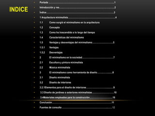 •

INDICE

Portada ……………………………………………………………………………...1

•

Introducción y res…..……………………………………………………………..2

•

Índice…………………………………………………………………………….…..3

•

1 Arquitectura minimalista………………………………………………………..4

•

1.1

Como surgió el minimalismo en la arquitectura

•

1.2

Concepto

•

1.3

Como ha trascendido a lo largo del tiempo

•

1.4

Características del minimalismo

•

1.5

Ventajas y desventajas del minimalismo……………..………...5

•

1.5.1

Ventajas

•

1.5.2

Desventajas

•

2

El minimalismo en la sociedad…………………………………….7

•

2.1

Escultura y pintura minimalista

•

2.2

Música minimalista

•

3

El minimalismo como herramienta de diseño……..……........8

•

3.1

Diseño minimalista

•

3.2

Diseño de interiores

•

3.2.1Elementos para el diseño de interiores………………………........…9

•

3.3 Diseño de jardines o exteriores minimalistas…………………………10

•

3.4Materiales empleados para la construcción...................................10

•

Conclusión……………………………………………………….………………11

•

Fuentes de consulta ……………………………………………………...……12

 