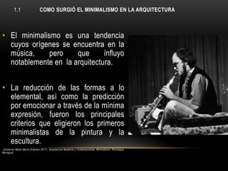 1.1

COMO SURGIÓ EL MINIMALISMO EN LA ARQUITECTURA

• El minimalismo es una tendencia
cuyos orígenes se encuentra en la
música,
pero
que
influyo
notablemente en la arquitectura.
• La reducción de las formas a lo
elemental, así como la predicción
por emocionar a través de la mínima
expresión, fueron los principales
criterios que eligieron los primeros
minimalistas de la pintura y la
escultura.
(Gutiérrez Milian María (Febrero 2011) Arquitectura Moderna y Contemporánea: Minimalismo. Nicaragua:
Managua)

 