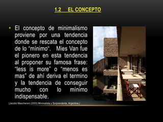 1.2

EL CONCEPTO

• El concepto de minimalismo
proviene por una tendencia
donde se rescata el concepto
de lo “mínimo“. Mies Van fue
el pionero en esta tendencia
al proponer su famosa frase:
“less is more” o “menos es
mas” de ahí deriva el termino
y la tendencia de conseguir
mucho con lo mínimo
indispensable.
(Jacobo Mascheroni (2005) Minimalista y Sorprendente. Argentina.)

 
