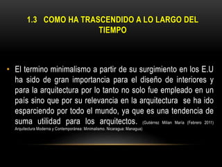 1.3 COMO HA TRASCENDIDO A LO LARGO DEL
TIEMPO

• El termino minimalismo a partir de su surgimiento en los E.U
ha sido de gran importancia para el diseño de interiores y
para la arquitectura por lo tanto no solo fue empleado en un
país sino que por su relevancia en la arquitectura se ha ido
esparciendo por todo el mundo, ya que es una tendencia de
suma utilidad para los arquitectos. (Gutiérrez Milian María (Febrero 2011)
Arquitectura Moderna y Contemporánea: Minimalismo. Nicaragua: Managua)

 