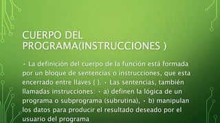 CUERPO DEL
PROGRAMA(INSTRUCCIONES )
• La definición del cuerpo de la función está formada
por un bloque de sentencias o instrucciones, que esta
encerrado entre llaves { }. • Las sentencias, también
llamadas instrucciones: • a) definen la lógica de un
programa o subprograma (subrutina), • b) manipulan
los datos para producir el resultado deseado por el
usuario del programa
 
