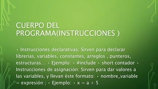 CUERPO DEL
PROGRAMA(INSTRUCCIONES )
• Instrucciones declarativas: Sirven para declarar
librerias, variables, constantes, arreglos , punteros,
estructuras… • Ejemplo: • #include • short contador •
Instrucciones de asignación: Sirven para dar valores a
las variables, y llevan éste formato: • nombre_variable
= expresión ; • Ejemplo: • x = a + 5
 