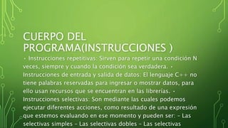CUERPO DEL
PROGRAMA(INSTRUCCIONES )
• Instrucciones repetitivas: Sirven para repetir una condición N
veces, siempre y cuando la condición sea verdadera. •
Instrucciones de entrada y salida de datos: El lenguaje C++ no
tiene palabras reservadas para ingresar o mostrar datos, para
ello usan recursos que se encuentran en las librerías. •
Instrucciones selectivas: Son mediante las cuales podemos
ejecutar diferentes acciones, como resultado de una expresión
que estemos evaluando en ese momento y pueden ser: – Las
selectivas simples – Las selectivas dobles – Las selectivas
 