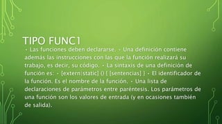 TIPO FUNC1
• Las funciones deben declararse. • Una definición contiene
además las instrucciones con las que la función realizará su
trabajo, es decir, su código. • La sintaxis de una definición de
función es: • [extern|static] () { [sentencias] } • El identificador de
la función. Es el nombre de la función. • Una lista de
declaraciones de parámetros entre paréntesis. Los parámetros de
una función son los valores de entrada (y en ocasiones también
de salida).
 