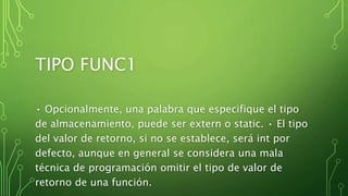 TIPO FUNC1
• Opcionalmente, una palabra que especifique el tipo
de almacenamiento, puede ser extern o static. • El tipo
del valor de retorno, si no se establece, será int por
defecto, aunque en general se considera una mala
técnica de programación omitir el tipo de valor de
retorno de una función.
 