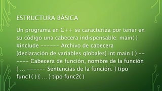 ESTRUCTURA BÁSICA
Un programa en C++ se caracteriza por tener en
su código una cabecera indispensable: main( )
#include ------ Archivo de cabecera
[declaración de variables globales] int main ( ) --
---- Cabecera de función, nombre de la función
{ … ------ Sentencias de la función. } tipo
func1( ) { … } tipo func2( )
 