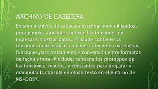 ARCHIVO DE CABECERA
Existen archivos de cabecera estándar muy utilizados,
por ejemplo: #include contiene las funciones de
ingresar y mostrar datos. #include contiene las
funciones matemáticas comunes. #include contiene las
funciones para tratamiento y conversión entre formatos
de fecha y hora. #include: contiene los prototipos de
las funciones, macros, y constantes para preparar y
manipular la consola en modo texto en el entorno de
MS-DOS®.
 