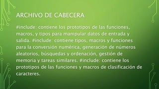 ARCHIVO DE CABECERA
#include: contiene los prototipos de las funciones,
macros, y tipos para manipular datos de entrada y
salida. #include: contiene tipos, macros y funciones
para la conversión numérica, generación de números
aleatorios, búsquedas y ordenación, gestión de
memoria y tareas similares. #include: contiene los
prototipos de las funciones y macros de clasificación de
caracteres.
 