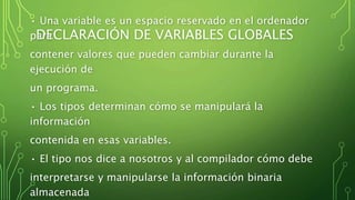DECLARACIÓN DE VARIABLES GLOBALES
• Una variable es un espacio reservado en el ordenador
para
contener valores que pueden cambiar durante la
ejecución de
un programa.
• Los tipos determinan cómo se manipulará la
información
contenida en esas variables.
• El tipo nos dice a nosotros y al compilador cómo debe
interpretarse y manipularse la información binaria
almacenada
 