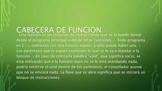 CABECERA DE FUNCIÓN• Una función es un conjunto de instrucciones que se la puede llamar
desde el programa principal o desde otras funciones. • Todo programa
en C++ comienza con una función main(), y sólo puede haber una. •
Los paréntesis que le siguen contienen lo que se le va a mandar a la
función. • En caso de colocarla palabra “void”, que significa vacío, se
esta indicando que a la función main no se le está mandando nada,
podría omitirse el void dentro de los paréntesis, el compilador asume
que no se enviará nada. La llave que se abre significa que se iniciará un
bloque de instrucciones.
 
