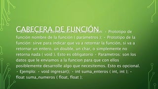 CABECERA DE FUNCIÓN• Sintaxis para la declaración de una función: • Prototipo de
función nombre de la función ( parámetros ); • Prototipo de la
función: sirve para indicar que va a retornar la función, si va a
retornar un entero, un double, un char, o simplemente no
retorna nada ( void ). Esto es obligatorio • Parametros: son los
datos que le enviamos a la funcion para que con ellos
posiblemente desarrolle algo que necesitemos. Esto es opcional.
• Ejemplo: • void ingresar(); • int suma_enteros ( int, int ); •
float suma_numeros ( float, float );
 
