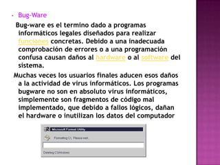 •    Bug-Ware
    Bug-ware es el termino dado a programas
     informáticos legales diseñados para realizar
     funciones concretas. Debido a una inadecuada
     comprobación de errores o a una programación
     confusa causan daños al hardware o al software del
     sistema.
    Muchas veces los usuarios finales aducen esos daños
     a la actividad de virus informáticos. Los programas
     bugware no son en absoluto virus informáticos,
     simplemente son fragmentos de código mal
     implementado, que debido a fallos lógicos, dañan
     el hardware o inutilizan los datos del computador
 