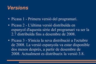Versions
● Picasa 1 - Primera versió del programari.
● Picasa 2 - L'última versió distribuïda en
espanyol d'aquesta sèrie del programari va ser la
2.7 distribuïda fins a desembre de 2008.
● Picasa 3 - S'inicia la seva distribució a l'octubre
de 2008. La versió espanyola va estar disponible
dos mesos després, a partir de desembre de
2008. Actualment es distribueix la versió 3.8.
 