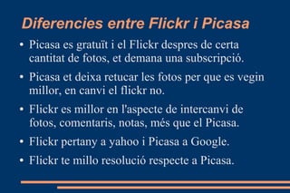 Diferencies entre Flickr i Picasa
● Picasa es gratuït i el Flickr despres de certa
cantitat de fotos, et demana una subscripció.
● Picasa et deixa retucar les fotos per que es vegin
millor, en canvi el flickr no.
● Flickr es millor en l'aspecte de intercanvi de
fotos, comentaris, notas, més que el Picasa.
● Flickr pertany a yahoo i Picasa a Google.
● Flickr te millo resolució respecte a Picasa.
 
