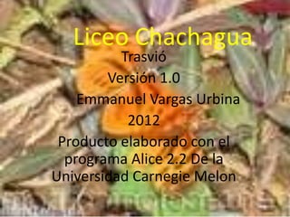 Liceo Chachagua
          Trasvió
        Versión 1.0
    Emmanuel Vargas Urbina
           2012
 Producto elaborado con el
  programa Alice 2.2 De la
Universidad Carnegie Melon
 