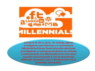 Gran parte de ello es cierto.. Sin embargo, algunos
   investigadores como Niel Howe y el recientemente
 fallecido Richard Strauss llevan varios años advirtiendo
de la llegada de un nuevo grupo de jóvenes con actitudes
y comportamiento muy diferenciados de los hasta ahora
  conocidos como Generación X. Son los denominados
 Millennials, Generación Y, Gen Y, Net Generación o 9/11
               Generación, como prefiera.
 