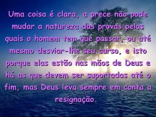 Uma coisa é clara, a prece não pode
 mudar a natureza das provas pelas
quais o homem tem que passar, ou até
 mesmo desviar-lhe seu curso, e isto
porque elas estão nas mãos de Deus e
há as que devem ser suportadas até o
fim, mas Deus leva sempre em conta a
            resignação.
 