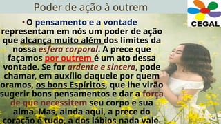 Poder de ação à outrem
12
•O pensamento e a vontade
representam em nós um poder de ação
que alcança muito além dos limites da
nossa esfera corporal. A prece que
façamos por outrem é um ato dessa
vontade. Se for ardente e sincera, pode
chamar, em auxílio daquele por quem
oramos, os bons Espíritos, que lhe virão
sugerir bons pensamentos e dar a força
de que necessitem seu corpo e sua
alma. Mas, ainda aqui, a prece do
coração é tudo, a dos lábios nada vale.
 