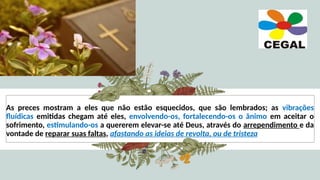 As preces mostram a eles que não estão esquecidos, que são lembrados; as vibrações
fluídicas emitidas chegam até eles, envolvendo-os, fortalecendo-os o ânimo em aceitar o
sofrimento, estimulando-os a quererem elevar-se até Deus, através do arrependimento e da
vontade de reparar suas faltas, afastando as ideias de revolta, ou de tristeza
 