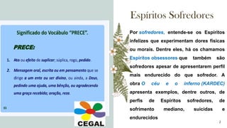 Espíritos Sofredores
A
Por sofredores, entende-se os Espíritos
infelizes que experimentam dores físicas
ou morais. Dentre eles, há os chamamos
Espíritos obsessores que também são
sofredores apesar de apresentarem perfil
mais endurecido do que sofredor. A
obra O céu e o inferno (KARDEC)
apresenta exemplos, dentre outros, de
perfis de Espíritos sofredores, de
sofrimento mediano, suicidas e
endurecidos
2
 