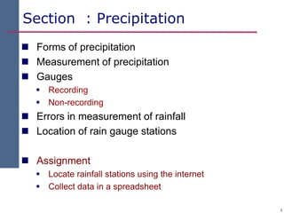 1
Section : Precipitation
 Forms of precipitation
 Measurement of precipitation
 Gauges
 Recording
 Non-recording
 Errors in measurement of rainfall
 Location of rain gauge stations
 Assignment
 Locate rainfall stations using the internet
 Collect data in a spreadsheet
 
