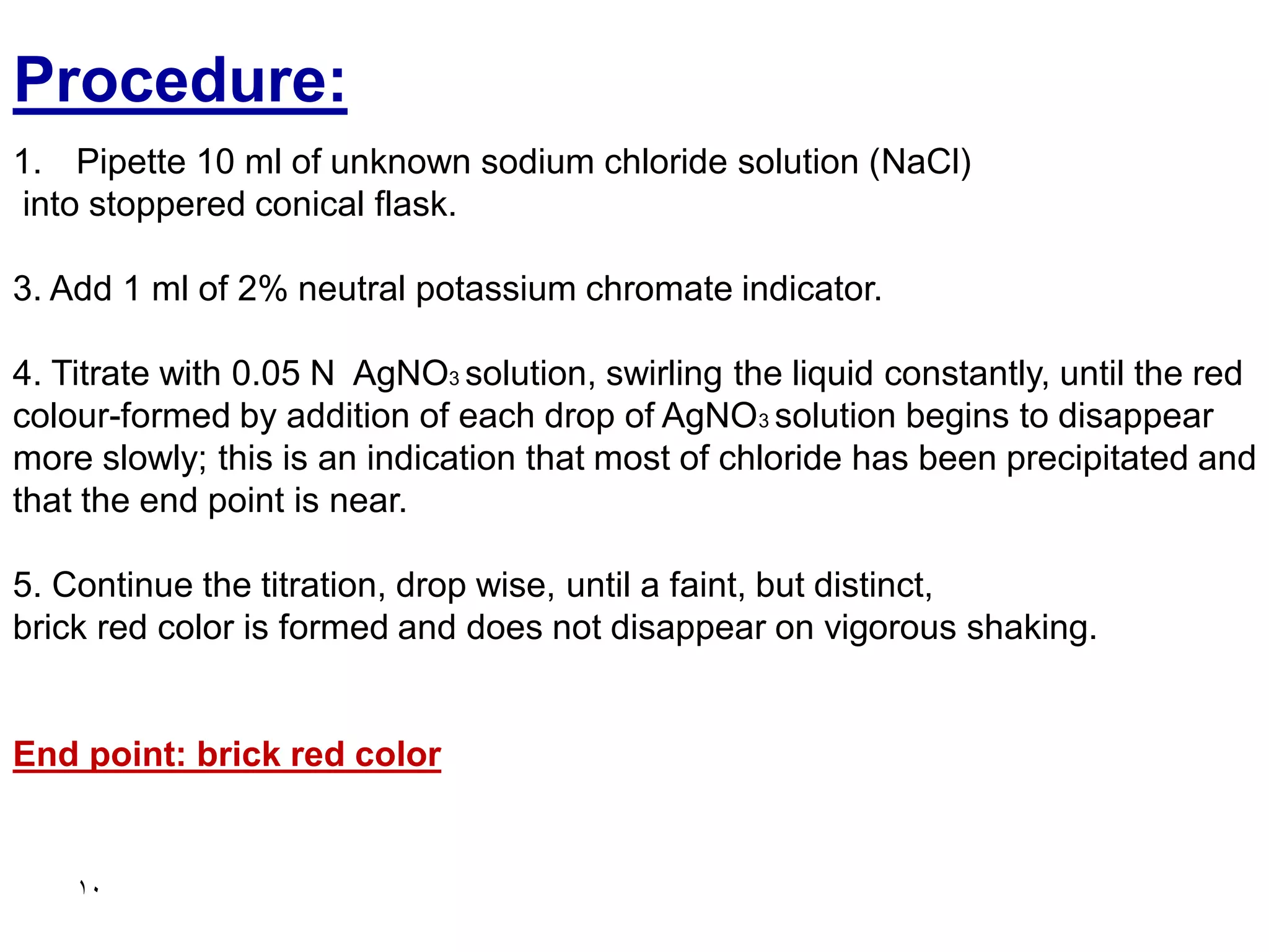 10
Procedure:
1. Pipette 10 ml of unknown sodium chloride solution (NaCl)
into stoppered conical flask.
3. Add 1 ml of 2% neutral potassium chromate indicator.
4. Titrate with 0.05 N AgNO3 solution, swirling the liquid constantly, until the red
colour-formed by addition of each drop of AgNO3 solution begins to disappear
more slowly; this is an indication that most of chloride has been precipitated and
that the end point is near.
5. Continue the titration, drop wise, until a faint, but distinct,
brick red color is formed and does not disappear on vigorous shaking.
End point: brick red color
 