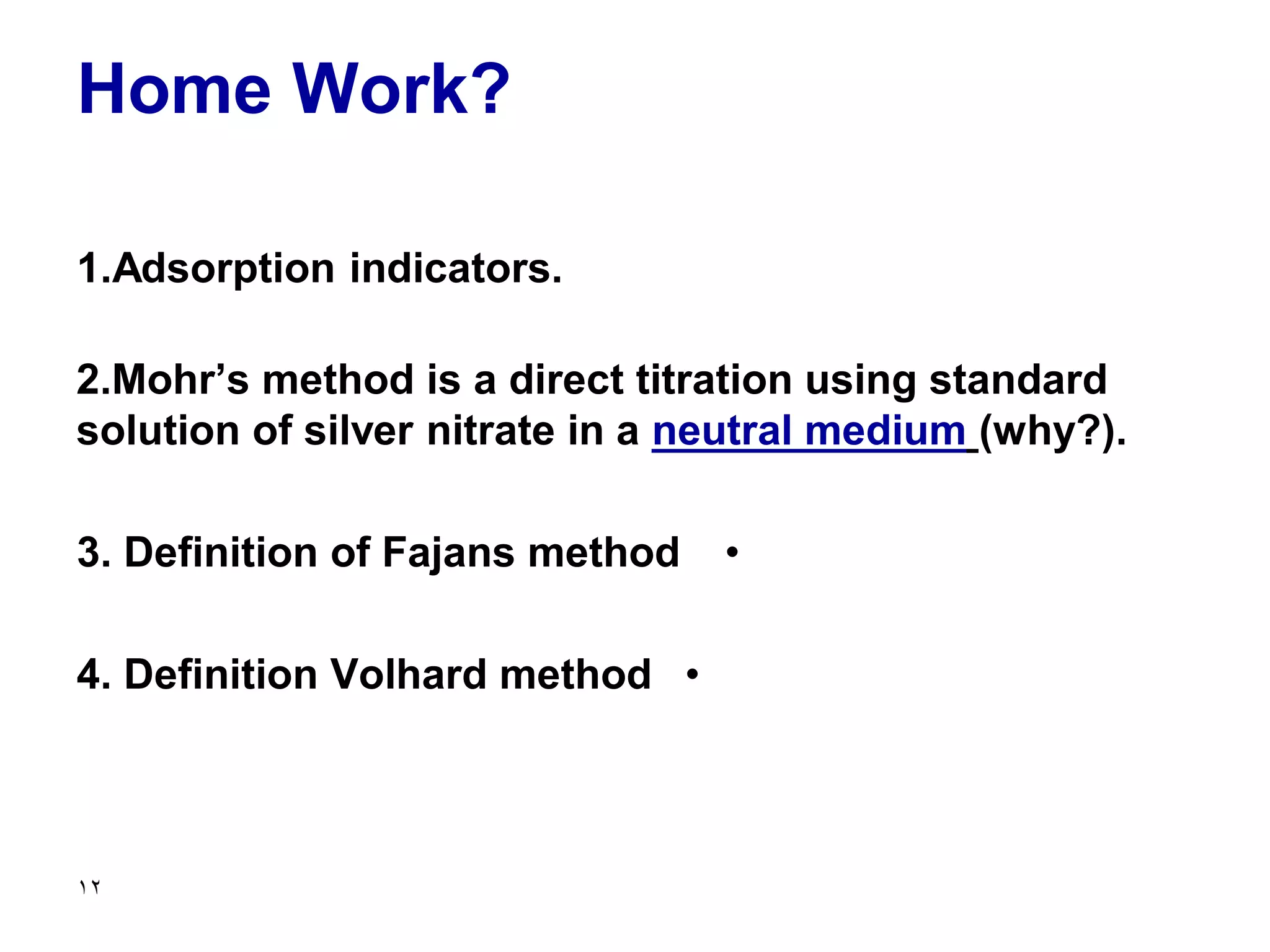 Home Work?
1.Adsorption indicators.
2.Mohr’s method is a direct titration using standard
solution of silver nitrate in a neutral medium (why?).
•
3. Definition of Fajans method
•
4. Definition Volhard method
12
 