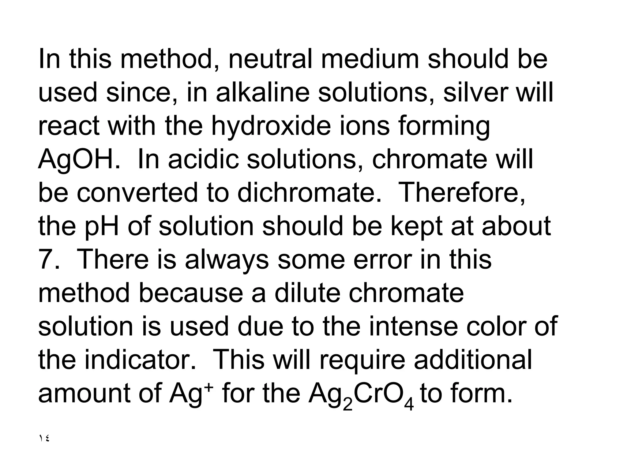 14
In this method, neutral medium should be
used since, in alkaline solutions, silver will
react with the hydroxide ions forming
AgOH. In acidic solutions, chromate will
be converted to dichromate. Therefore,
the pH of solution should be kept at about
7. There is always some error in this
method because a dilute chromate
solution is used due to the intense color of
the indicator. This will require additional
amount of Ag+ for the Ag2CrO4 to form.
 