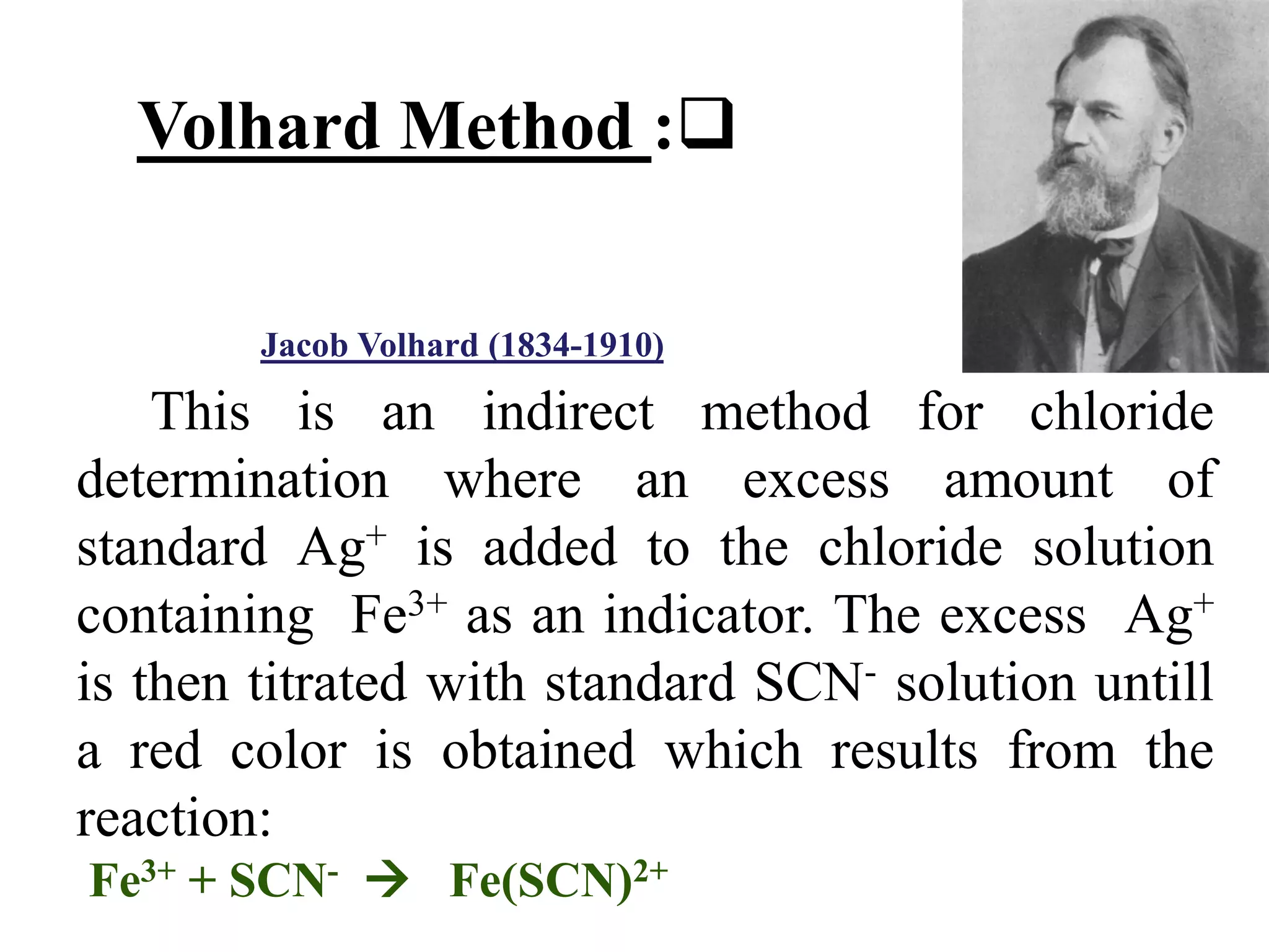 This is an indirect method for chloride
determination where an excess amount of
standard Ag+ is added to the chloride solution
containing Fe3+ as an indicator. The excess Ag+
is then titrated with standard SCN- solution untill
a red color is obtained which results from the
reaction:
Fe3+ + SCN-  Fe(SCN)2+

:
Volhard Method
)
1910
-
1834
(
Volhard
Jacob
 