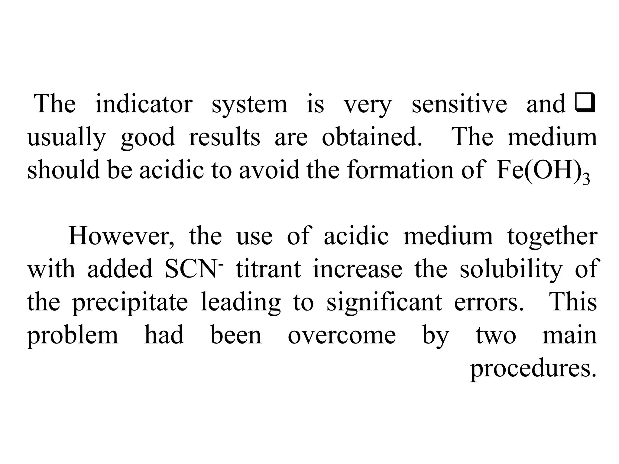 
The indicator system is very sensitive and
usually good results are obtained. The medium
should be acidic to avoid the formation of Fe(OH)3
However, the use of acidic medium together
with added SCN- titrant increase the solubility of
the precipitate leading to significant errors. This
problem had been overcome by two main
procedures.
 