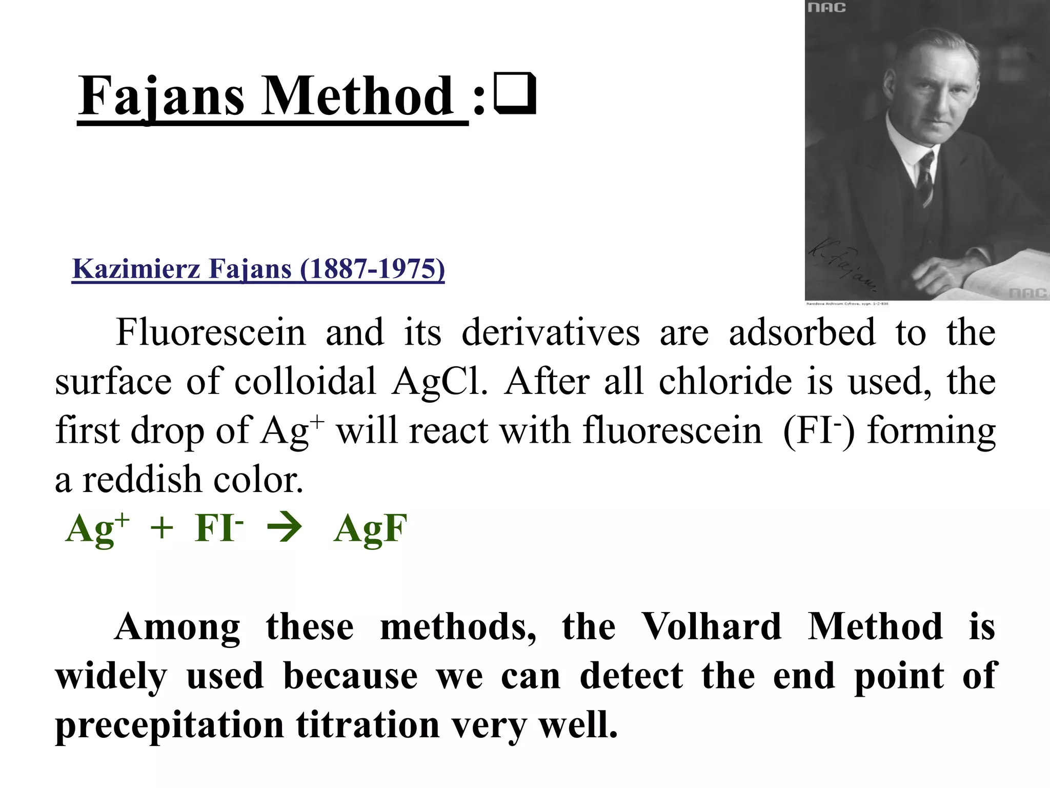 Fluorescein and its derivatives are adsorbed to the
surface of colloidal AgCl. After all chloride is used, the
first drop of Ag+ will react with fluorescein (FI-) forming
a reddish color.
Ag+ + FI-  AgF
Among these methods, the Volhard Method is
widely used because we can detect the end point of
precepitation titration very well.

:
Fajans Method
)
1975
-
1887
(
Fajans
Kazimierz
 