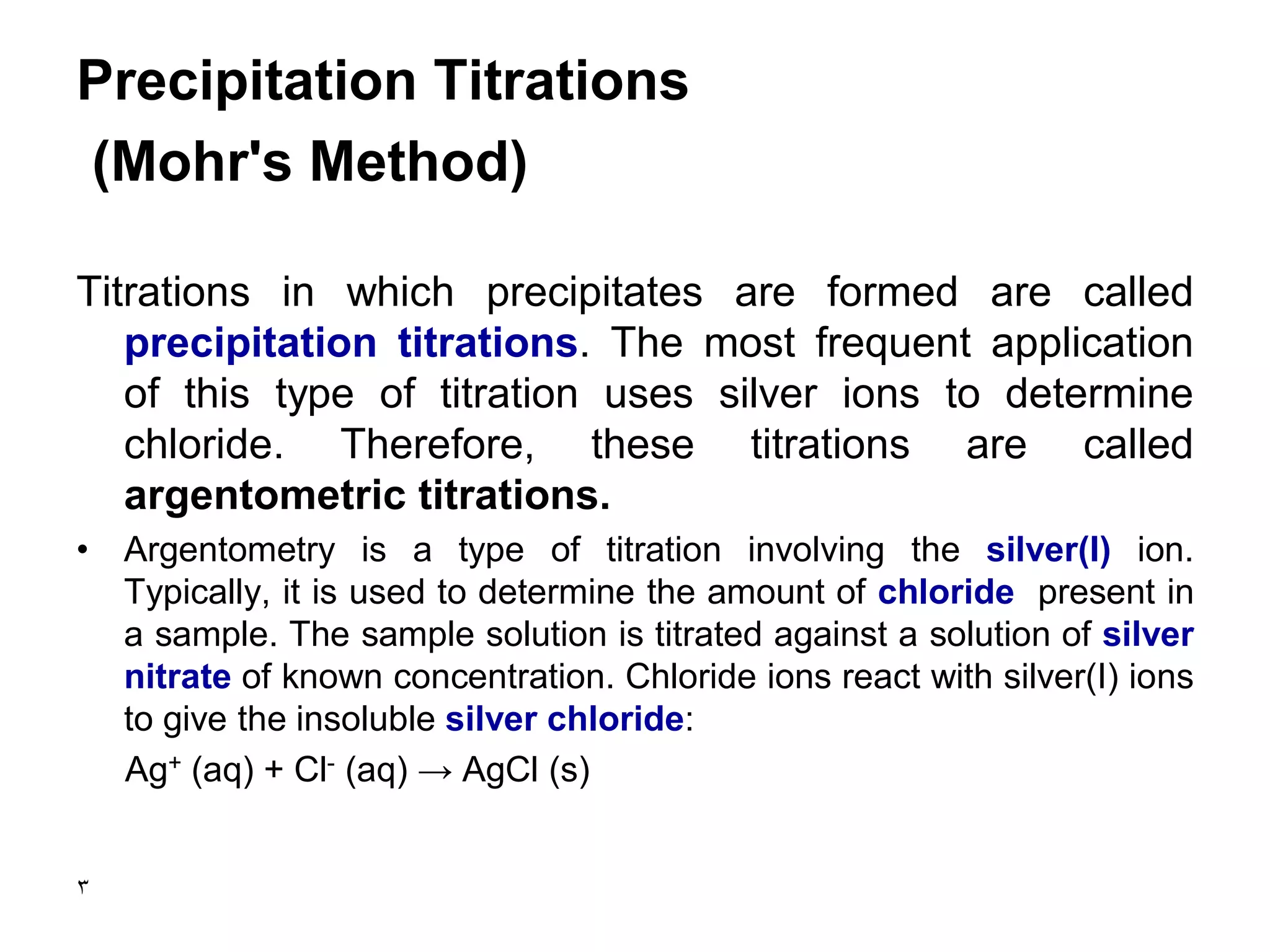 3
Precipitation Titrations
(Mohr's Method)
Titrations in which precipitates are formed are called
precipitation titrations. The most frequent application
of this type of titration uses silver ions to determine
chloride. Therefore, these titrations are called
argentometric titrations.
• Argentometry is a type of titration involving the silver(I) ion.
Typically, it is used to determine the amount of chloride present in
a sample. The sample solution is titrated against a solution of silver
nitrate of known concentration. Chloride ions react with silver(I) ions
to give the insoluble silver chloride:
Ag+ (aq) + Cl- (aq) → AgCl (s)
 