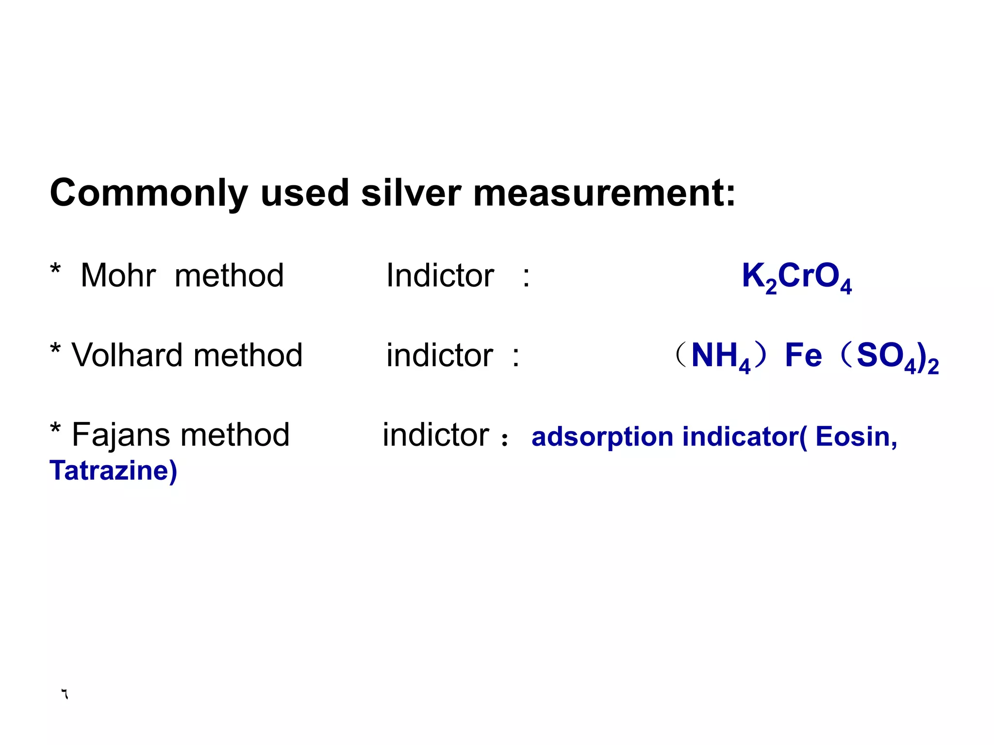 6
Commonly used silver measurement:
* Mohr method Indictor : K2CrO4
* Volhard method indictor : （NH4）Fe（SO4)2
* Fajans method indictor ：adsorption indicator( Eosin,
Tatrazine)
 