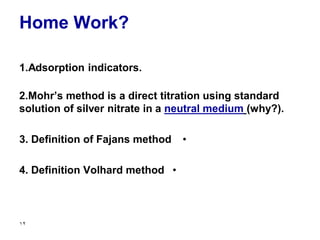 Home Work?
1.Adsorption indicators.
2.Mohr’s method is a direct titration using standard
solution of silver nitrate in a neutral medium (why?).
•
3. Definition of Fajans method
•
4. Definition Volhard method
12
 