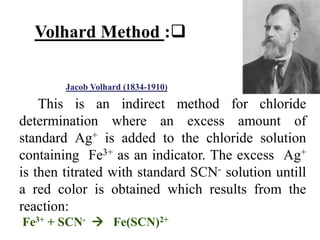 This is an indirect method for chloride
determination where an excess amount of
standard Ag+ is added to the chloride solution
containing Fe3+ as an indicator. The excess Ag+
is then titrated with standard SCN- solution untill
a red color is obtained which results from the
reaction:
Fe3+ + SCN-  Fe(SCN)2+

:
Volhard Method
)
1910
-
1834
(
Volhard
Jacob
 